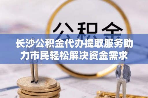 怀仁长沙公积金代办提取服务助力市民轻松解决资金需求
