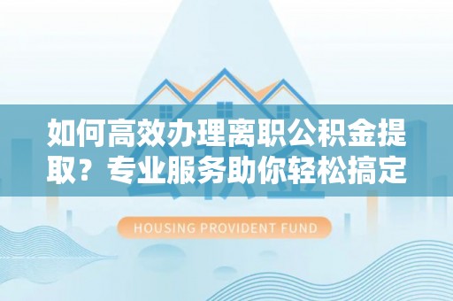 怀仁如何高效办理离职公积金提取？专业服务助你轻松搞定