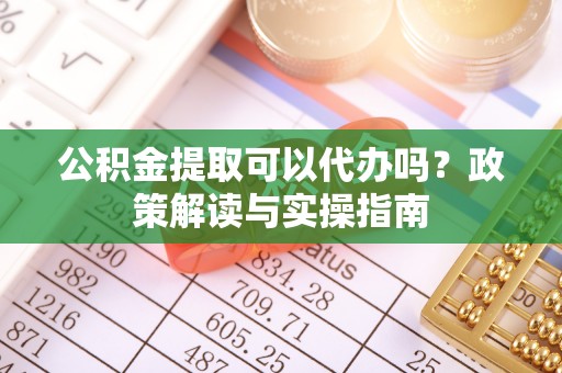 怀仁公积金提取可以代办吗？政策解读与实操指南