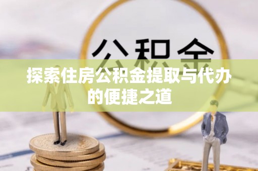 怀仁探索住房公积金提取与代办的便捷之道
