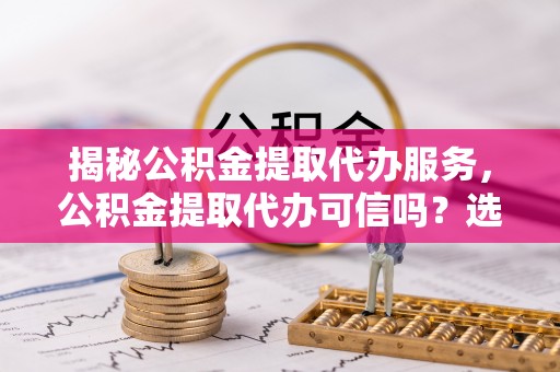 怀仁揭秘公积金提取代办服务，公积金提取代办可信吗？选择前你需要知道的真相