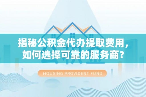 怀仁揭秘公积金代办提取费用，如何选择可靠的服务商？
