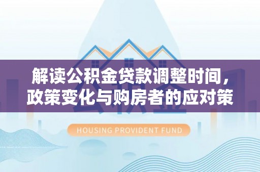 怀仁解读公积金贷款调整时间，政策变化与购房者的应对策略