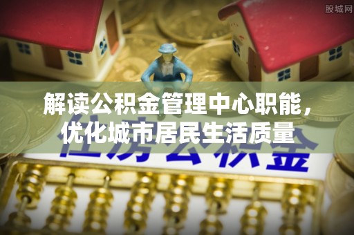 怀仁解读公积金管理中心职能，优化城市居民生活质量