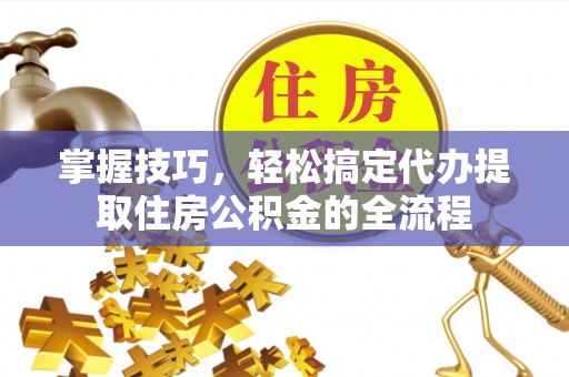 怀仁掌握技巧，轻松搞定代办提取住房公积金的全流程