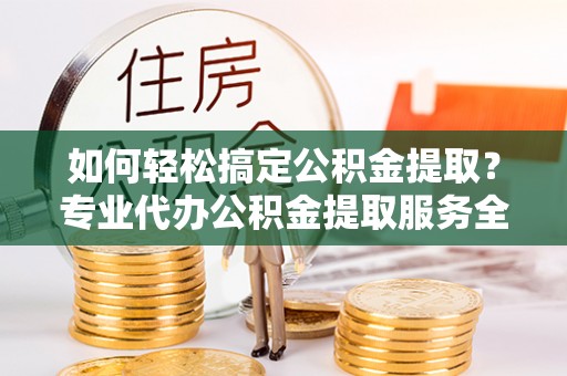怀仁如何轻松搞定公积金提取？专业代办公积金提取服务全解析