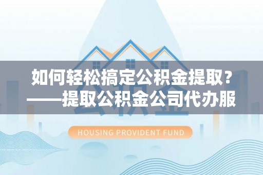 怀仁如何轻松搞定公积金提取？——提取公积金公司代办服务全解析