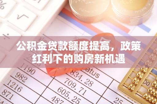 怀仁公积金贷款额度提高，政策红利下的购房新机遇