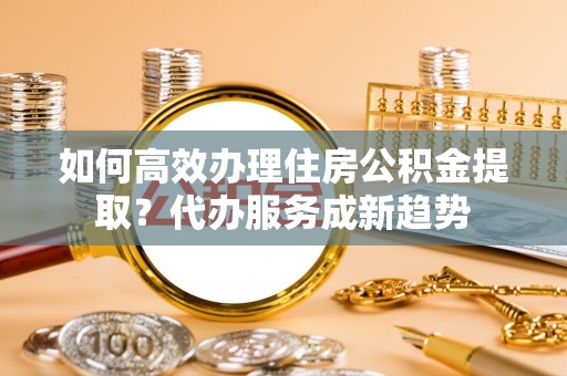 怀仁如何高效办理住房公积金提取？代办服务成新趋势