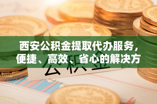 怀仁西安公积金提取代办服务，便捷、高效、省心的解决方案