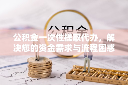 怀仁公积金一次性提取代办，解决您的资金需求与流程困惑