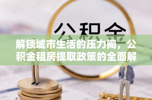 怀仁解锁城市生活的压力阀，公积金租房提取政策的全面解析与实践指南
