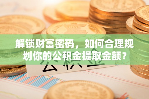 怀仁解锁财富密码，如何合理规划你的公积金提取金额？