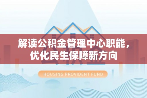 怀仁解读公积金管理中心职能，优化民生保障新方向