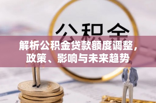 怀仁解析公积金贷款额度调整，政策、影响与未来趋势