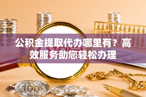 怀仁公积金提取代办哪里有？高效服务助您轻松办理