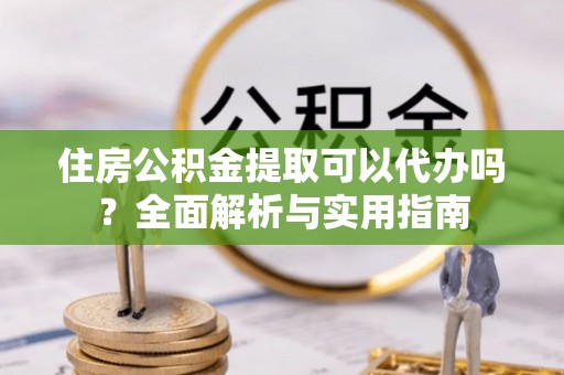 怀仁住房公积金提取可以代办吗？全面解析与实用指南