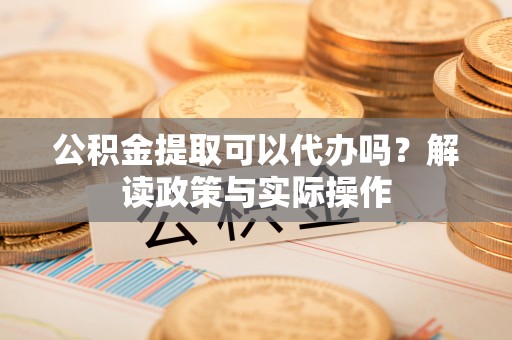 怀仁公积金提取可以代办吗？解读政策与实际操作