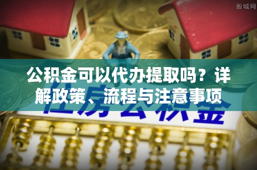 怀仁公积金可以代办提取吗？详解政策、流程与注意事项
