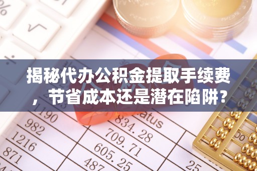怀仁揭秘代办公积金提取手续费，节省成本还是潜在陷阱？