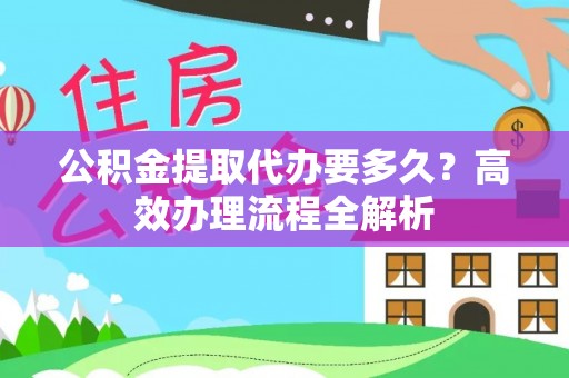 怀仁公积金提取代办要多久？高效办理流程全解析