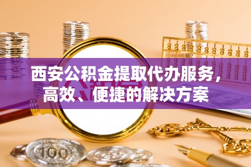 怀仁西安公积金提取代办服务，高效、便捷的解决方案
