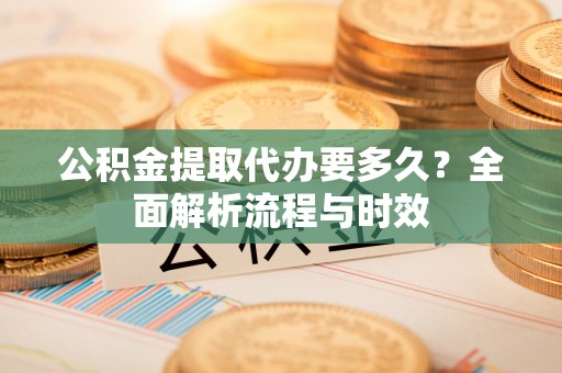 怀仁公积金提取代办要多久？全面解析流程与时效