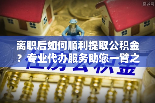 怀仁离职后如何顺利提取公积金？专业代办服务助您一臂之力