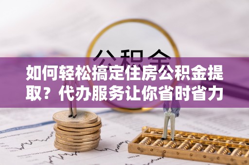 怀仁如何轻松搞定住房公积金提取？代办服务让你省时省力