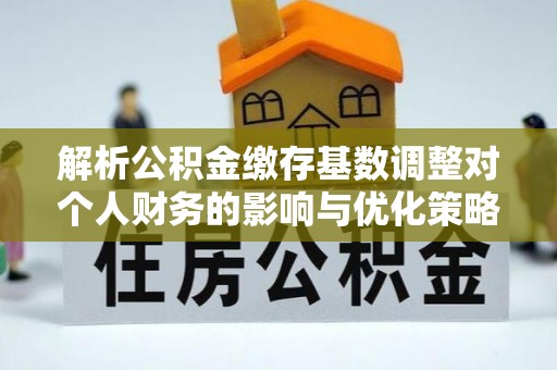 怀仁解析公积金缴存基数调整对个人财务的影响与优化策略
